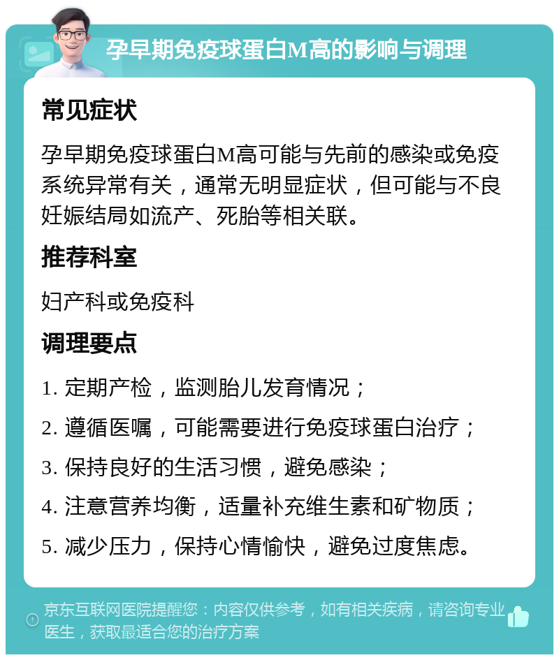 孕早期免疫球蛋白M高的影响与调理 常见症状 孕早期免疫球蛋白M高可能与先前的感染或免疫系统异常有关，通常无明显症状，但可能与不良妊娠结局如流产、死胎等相关联。 推荐科室 妇产科或免疫科 调理要点 1. 定期产检，监测胎儿发育情况； 2. 遵循医嘱，可能需要进行免疫球蛋白治疗； 3. 保持良好的生活习惯，避免感染； 4. 注意营养均衡，适量补充维生素和矿物质； 5. 减少压力，保持心情愉快，避免过度焦虑。