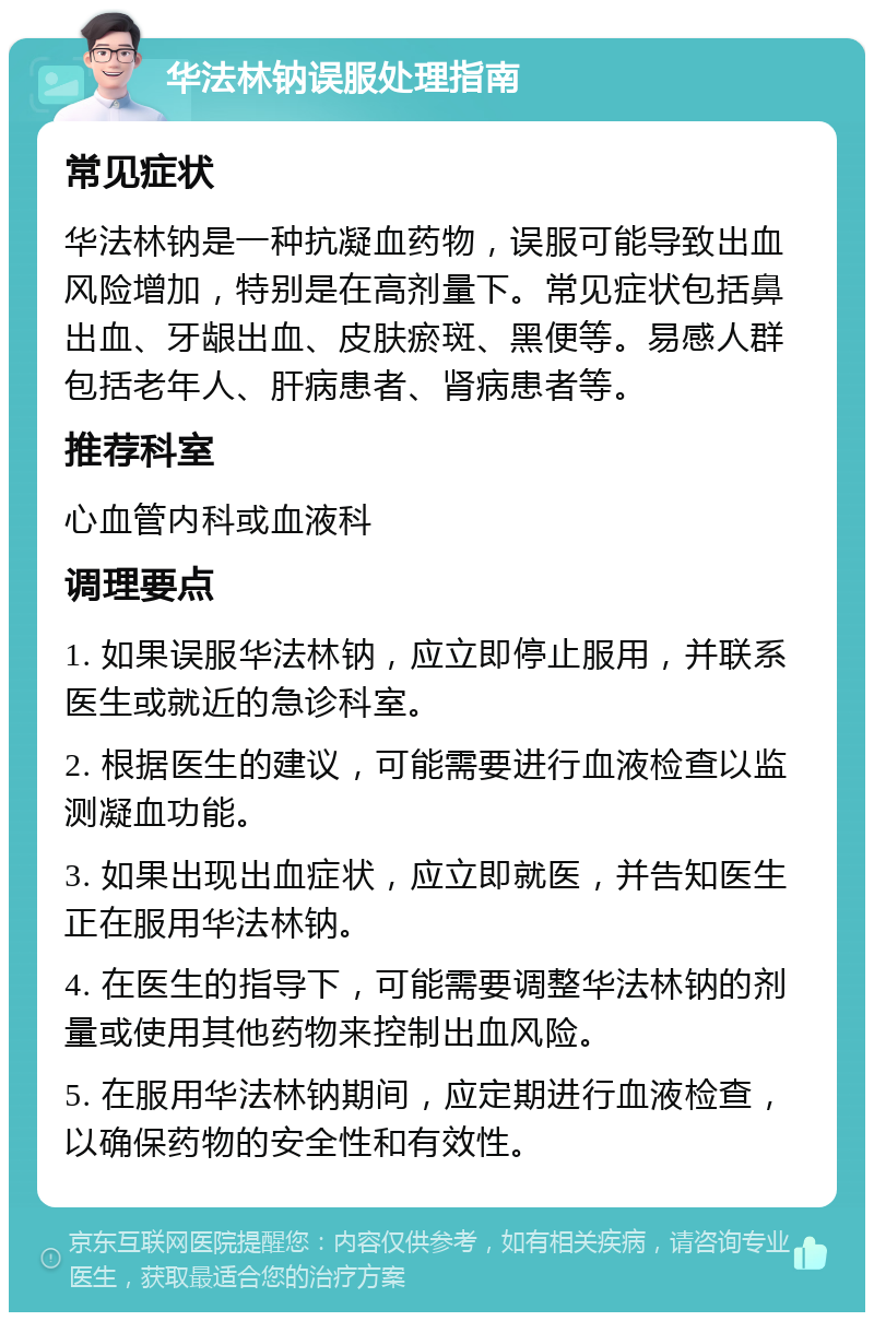 华法林钠误服处理指南 常见症状 华法林钠是一种抗凝血药物，误服可能导致出血风险增加，特别是在高剂量下。常见症状包括鼻出血、牙龈出血、皮肤瘀斑、黑便等。易感人群包括老年人、肝病患者、肾病患者等。 推荐科室 心血管内科或血液科 调理要点 1. 如果误服华法林钠，应立即停止服用，并联系医生或就近的急诊科室。 2. 根据医生的建议，可能需要进行血液检查以监测凝血功能。 3. 如果出现出血症状，应立即就医，并告知医生正在服用华法林钠。 4. 在医生的指导下，可能需要调整华法林钠的剂量或使用其他药物来控制出血风险。 5. 在服用华法林钠期间，应定期进行血液检查，以确保药物的安全性和有效性。