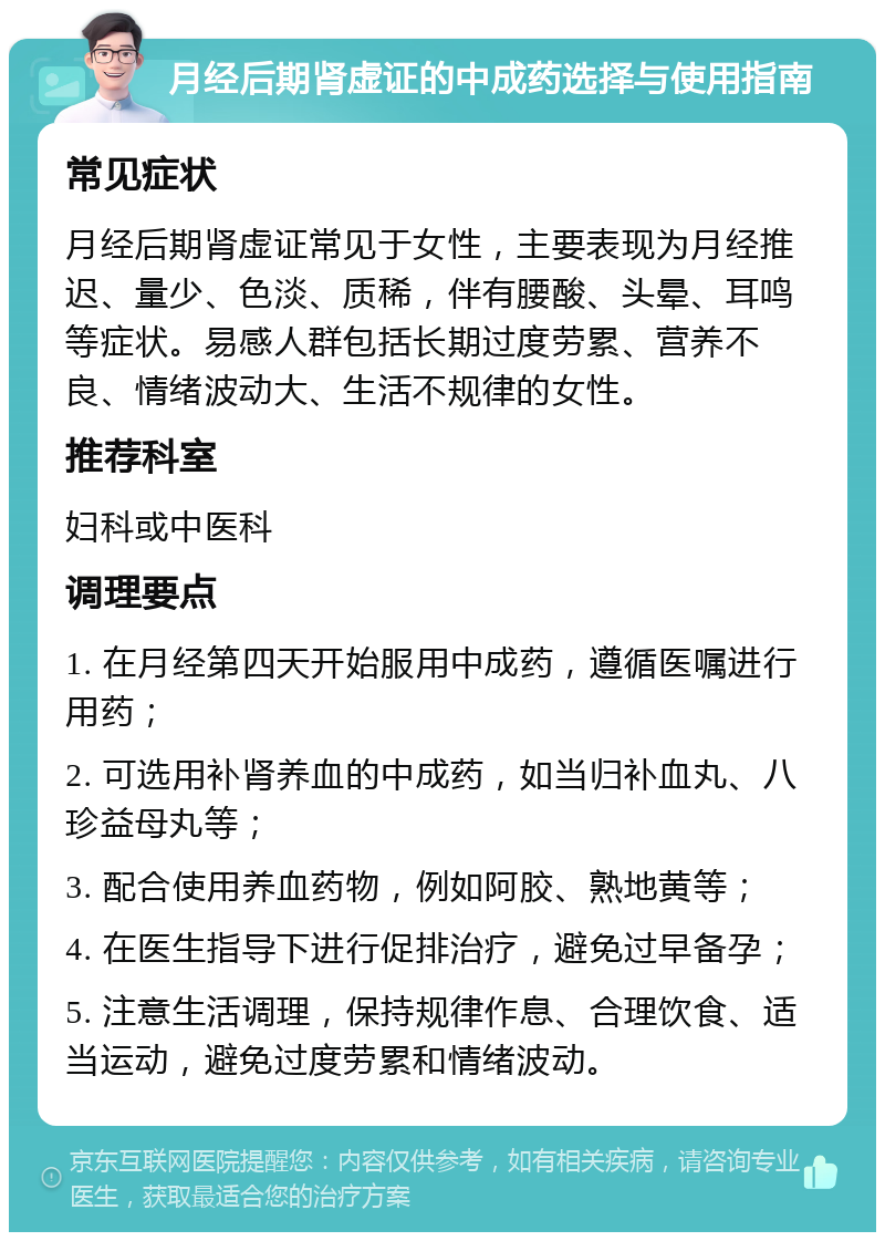 月经后期肾虚证的中成药选择与使用指南 常见症状 月经后期肾虚证常见于女性，主要表现为月经推迟、量少、色淡、质稀，伴有腰酸、头晕、耳鸣等症状。易感人群包括长期过度劳累、营养不良、情绪波动大、生活不规律的女性。 推荐科室 妇科或中医科 调理要点 1. 在月经第四天开始服用中成药，遵循医嘱进行用药； 2. 可选用补肾养血的中成药，如当归补血丸、八珍益母丸等； 3. 配合使用养血药物，例如阿胶、熟地黄等； 4. 在医生指导下进行促排治疗，避免过早备孕； 5. 注意生活调理，保持规律作息、合理饮食、适当运动，避免过度劳累和情绪波动。