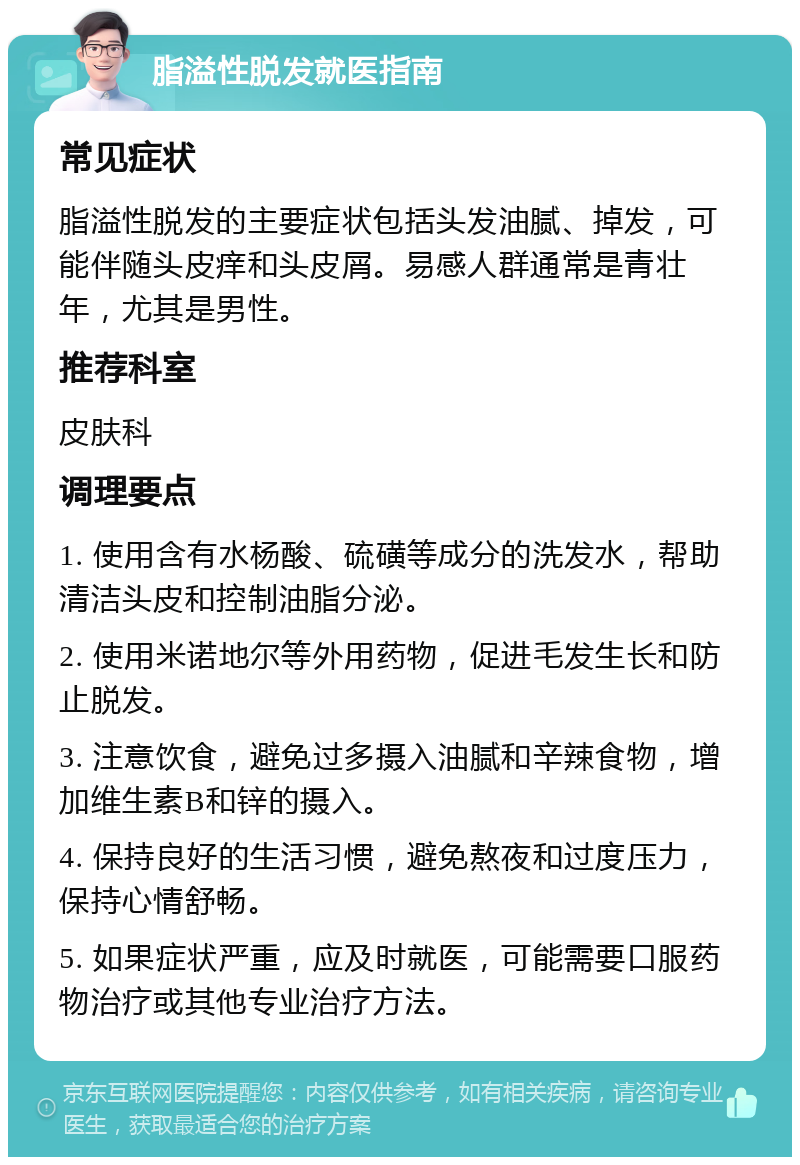 脂溢性脱发就医指南 常见症状 脂溢性脱发的主要症状包括头发油腻、掉发，可能伴随头皮痒和头皮屑。易感人群通常是青壮年，尤其是男性。 推荐科室 皮肤科 调理要点 1. 使用含有水杨酸、硫磺等成分的洗发水，帮助清洁头皮和控制油脂分泌。 2. 使用米诺地尔等外用药物，促进毛发生长和防止脱发。 3. 注意饮食，避免过多摄入油腻和辛辣食物，增加维生素B和锌的摄入。 4. 保持良好的生活习惯，避免熬夜和过度压力，保持心情舒畅。 5. 如果症状严重，应及时就医，可能需要口服药物治疗或其他专业治疗方法。