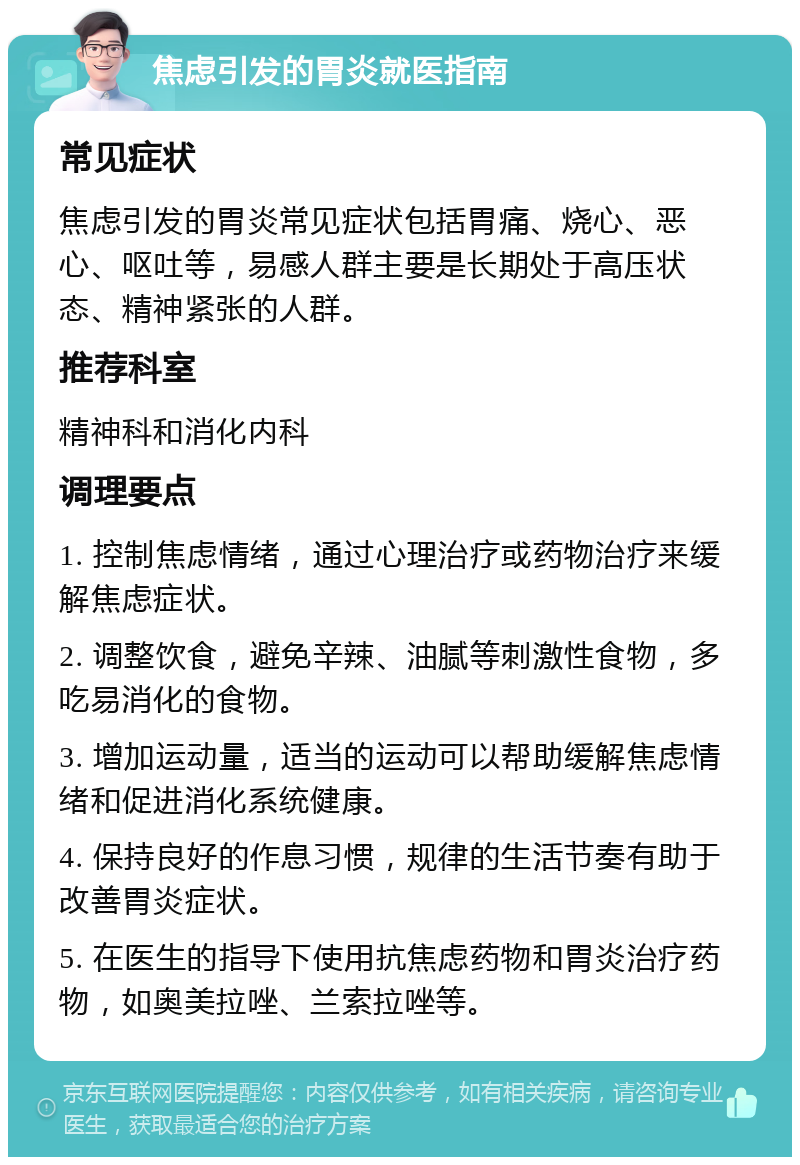 焦虑引发的胃炎就医指南 常见症状 焦虑引发的胃炎常见症状包括胃痛、烧心、恶心、呕吐等，易感人群主要是长期处于高压状态、精神紧张的人群。 推荐科室 精神科和消化内科 调理要点 1. 控制焦虑情绪，通过心理治疗或药物治疗来缓解焦虑症状。 2. 调整饮食，避免辛辣、油腻等刺激性食物，多吃易消化的食物。 3. 增加运动量，适当的运动可以帮助缓解焦虑情绪和促进消化系统健康。 4. 保持良好的作息习惯，规律的生活节奏有助于改善胃炎症状。 5. 在医生的指导下使用抗焦虑药物和胃炎治疗药物，如奥美拉唑、兰索拉唑等。