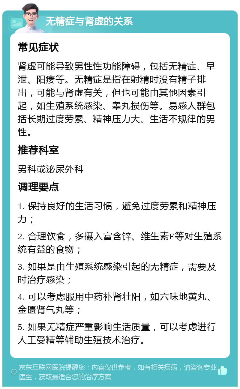 无精症与肾虚的关系 常见症状 肾虚可能导致男性性功能障碍，包括无精症、早泄、阳痿等。无精症是指在射精时没有精子排出，可能与肾虚有关，但也可能由其他因素引起，如生殖系统感染、睾丸损伤等。易感人群包括长期过度劳累、精神压力大、生活不规律的男性。 推荐科室 男科或泌尿外科 调理要点 1. 保持良好的生活习惯，避免过度劳累和精神压力； 2. 合理饮食，多摄入富含锌、维生素E等对生殖系统有益的食物； 3. 如果是由生殖系统感染引起的无精症，需要及时治疗感染； 4. 可以考虑服用中药补肾壮阳，如六味地黄丸、金匮肾气丸等； 5. 如果无精症严重影响生活质量，可以考虑进行人工受精等辅助生殖技术治疗。