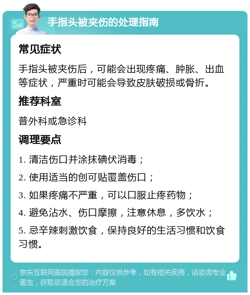 手指头被夹伤的处理指南 常见症状 手指头被夹伤后，可能会出现疼痛、肿胀、出血等症状，严重时可能会导致皮肤破损或骨折。 推荐科室 普外科或急诊科 调理要点 1. 清洁伤口并涂抹碘伏消毒； 2. 使用适当的创可贴覆盖伤口； 3. 如果疼痛不严重，可以口服止疼药物； 4. 避免沾水、伤口摩擦，注意休息，多饮水； 5. 忌辛辣刺激饮食，保持良好的生活习惯和饮食习惯。