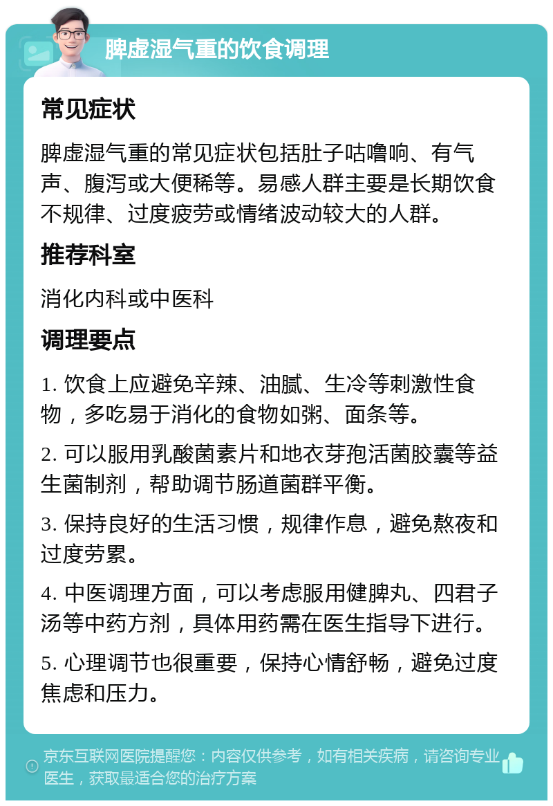 脾虚湿气重的饮食调理 常见症状 脾虚湿气重的常见症状包括肚子咕噜响、有气声、腹泻或大便稀等。易感人群主要是长期饮食不规律、过度疲劳或情绪波动较大的人群。 推荐科室 消化内科或中医科 调理要点 1. 饮食上应避免辛辣、油腻、生冷等刺激性食物，多吃易于消化的食物如粥、面条等。 2. 可以服用乳酸菌素片和地衣芽孢活菌胶囊等益生菌制剂，帮助调节肠道菌群平衡。 3. 保持良好的生活习惯，规律作息，避免熬夜和过度劳累。 4. 中医调理方面，可以考虑服用健脾丸、四君子汤等中药方剂，具体用药需在医生指导下进行。 5. 心理调节也很重要，保持心情舒畅，避免过度焦虑和压力。