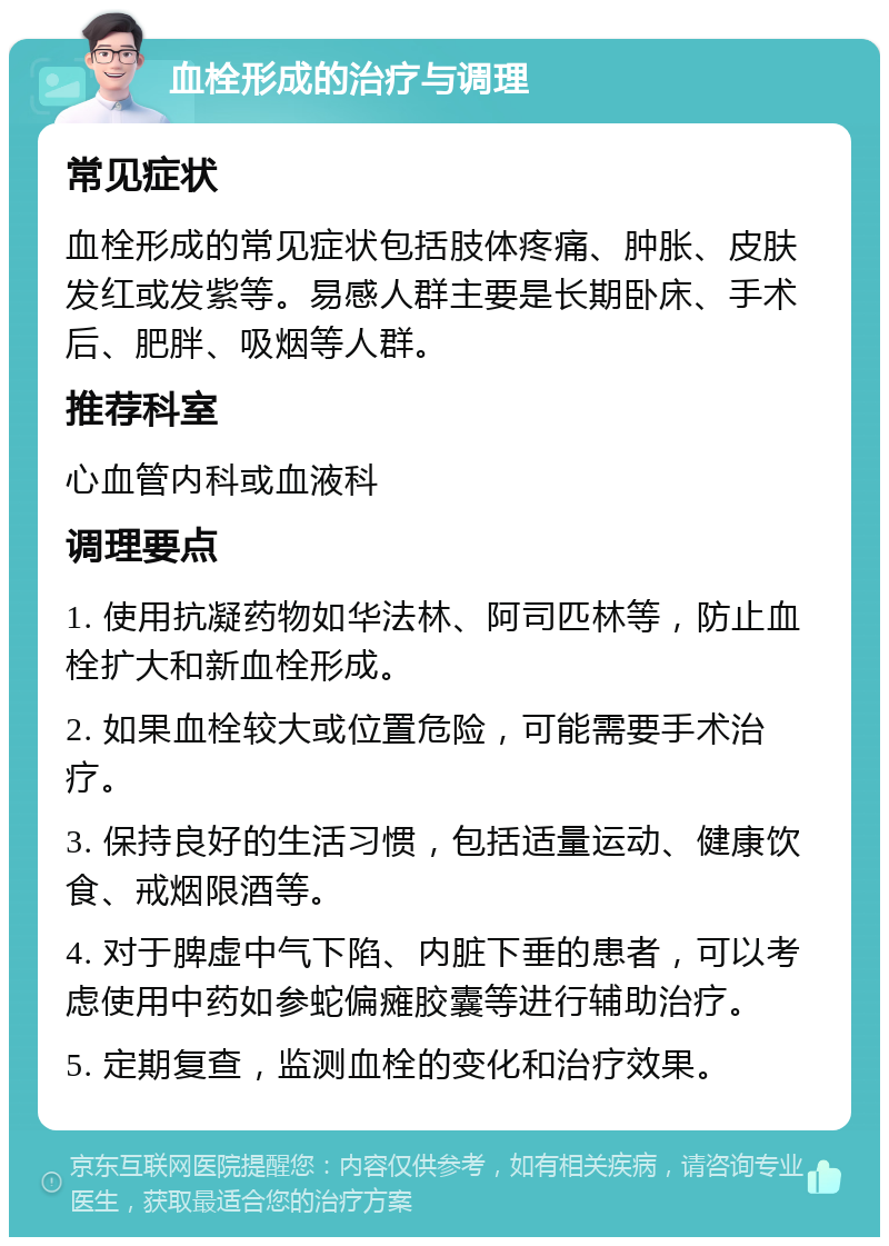 血栓形成的治疗与调理 常见症状 血栓形成的常见症状包括肢体疼痛、肿胀、皮肤发红或发紫等。易感人群主要是长期卧床、手术后、肥胖、吸烟等人群。 推荐科室 心血管内科或血液科 调理要点 1. 使用抗凝药物如华法林、阿司匹林等，防止血栓扩大和新血栓形成。 2. 如果血栓较大或位置危险，可能需要手术治疗。 3. 保持良好的生活习惯，包括适量运动、健康饮食、戒烟限酒等。 4. 对于脾虚中气下陷、内脏下垂的患者，可以考虑使用中药如参蛇偏瘫胶囊等进行辅助治疗。 5. 定期复查，监测血栓的变化和治疗效果。