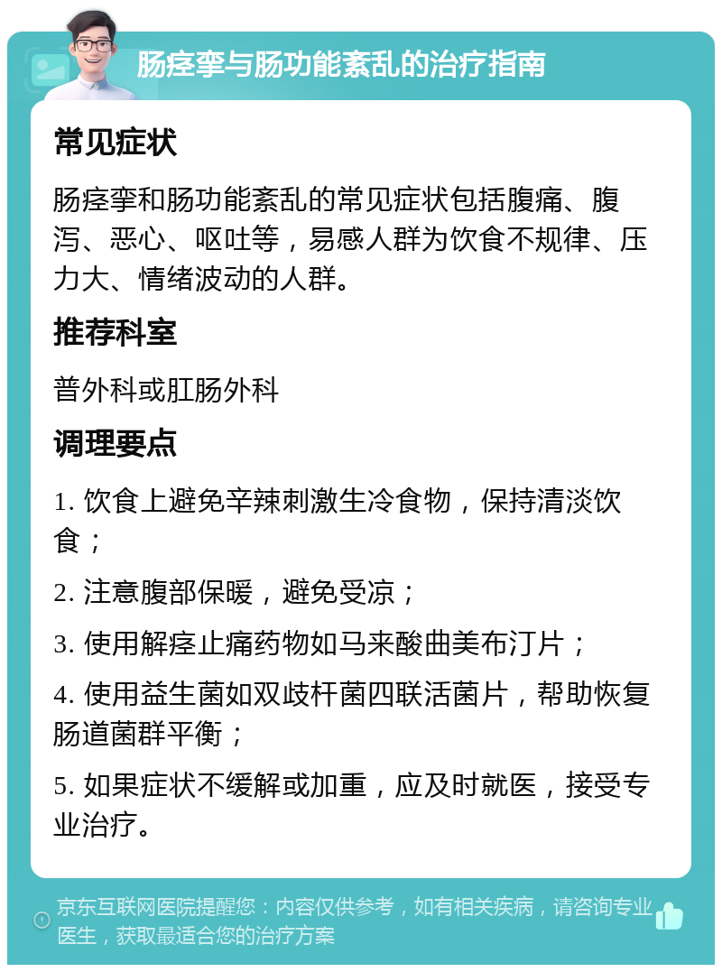 肠痉挛与肠功能紊乱的治疗指南 常见症状 肠痉挛和肠功能紊乱的常见症状包括腹痛、腹泻、恶心、呕吐等，易感人群为饮食不规律、压力大、情绪波动的人群。 推荐科室 普外科或肛肠外科 调理要点 1. 饮食上避免辛辣刺激生冷食物，保持清淡饮食； 2. 注意腹部保暖，避免受凉； 3. 使用解痉止痛药物如马来酸曲美布汀片； 4. 使用益生菌如双歧杆菌四联活菌片，帮助恢复肠道菌群平衡； 5. 如果症状不缓解或加重，应及时就医，接受专业治疗。