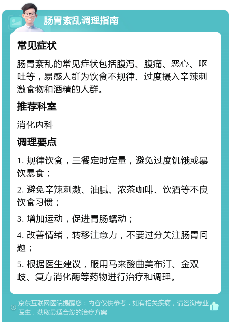 肠胃紊乱调理指南 常见症状 肠胃紊乱的常见症状包括腹泻、腹痛、恶心、呕吐等，易感人群为饮食不规律、过度摄入辛辣刺激食物和酒精的人群。 推荐科室 消化内科 调理要点 1. 规律饮食，三餐定时定量，避免过度饥饿或暴饮暴食； 2. 避免辛辣刺激、油腻、浓茶咖啡、饮酒等不良饮食习惯； 3. 增加运动，促进胃肠蠕动； 4. 改善情绪，转移注意力，不要过分关注肠胃问题； 5. 根据医生建议，服用马来酸曲美布汀、金双歧、复方消化酶等药物进行治疗和调理。