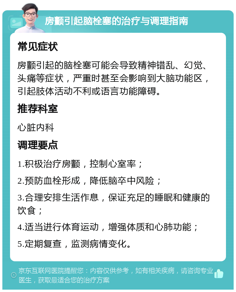 房颤引起脑栓塞的治疗与调理指南 常见症状 房颤引起的脑栓塞可能会导致精神错乱、幻觉、头痛等症状，严重时甚至会影响到大脑功能区，引起肢体活动不利或语言功能障碍。 推荐科室 心脏内科 调理要点 1.积极治疗房颤，控制心室率； 2.预防血栓形成，降低脑卒中风险； 3.合理安排生活作息，保证充足的睡眠和健康的饮食； 4.适当进行体育运动，增强体质和心肺功能； 5.定期复查，监测病情变化。