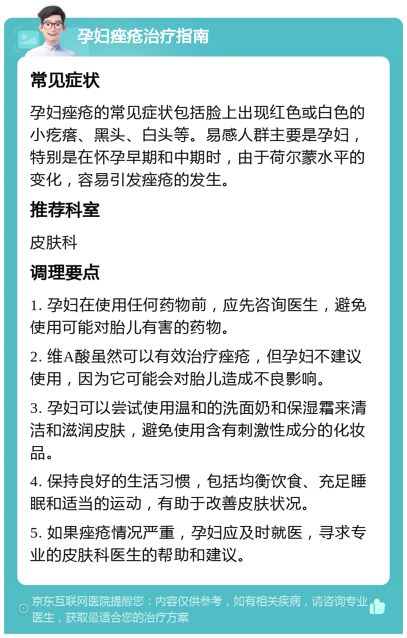 孕妇痤疮治疗指南 常见症状 孕妇痤疮的常见症状包括脸上出现红色或白色的小疙瘩、黑头、白头等。易感人群主要是孕妇，特别是在怀孕早期和中期时，由于荷尔蒙水平的变化，容易引发痤疮的发生。 推荐科室 皮肤科 调理要点 1. 孕妇在使用任何药物前，应先咨询医生，避免使用可能对胎儿有害的药物。 2. 维A酸虽然可以有效治疗痤疮，但孕妇不建议使用，因为它可能会对胎儿造成不良影响。 3. 孕妇可以尝试使用温和的洗面奶和保湿霜来清洁和滋润皮肤，避免使用含有刺激性成分的化妆品。 4. 保持良好的生活习惯，包括均衡饮食、充足睡眠和适当的运动，有助于改善皮肤状况。 5. 如果痤疮情况严重，孕妇应及时就医，寻求专业的皮肤科医生的帮助和建议。