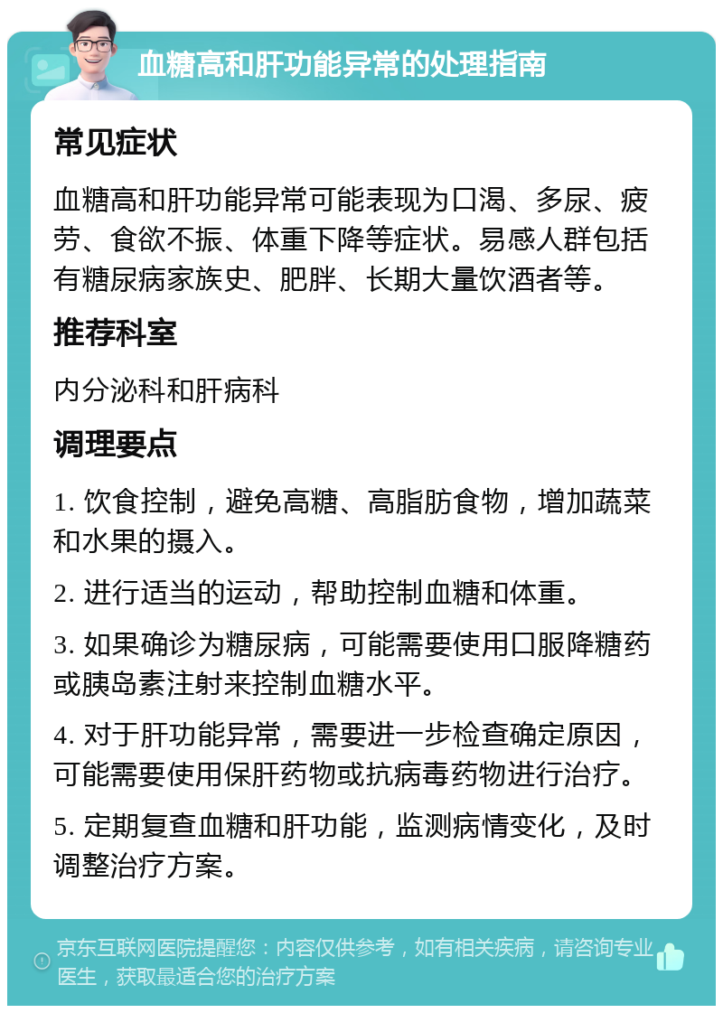 血糖高和肝功能异常的处理指南 常见症状 血糖高和肝功能异常可能表现为口渴、多尿、疲劳、食欲不振、体重下降等症状。易感人群包括有糖尿病家族史、肥胖、长期大量饮酒者等。 推荐科室 内分泌科和肝病科 调理要点 1. 饮食控制，避免高糖、高脂肪食物，增加蔬菜和水果的摄入。 2. 进行适当的运动，帮助控制血糖和体重。 3. 如果确诊为糖尿病，可能需要使用口服降糖药或胰岛素注射来控制血糖水平。 4. 对于肝功能异常，需要进一步检查确定原因，可能需要使用保肝药物或抗病毒药物进行治疗。 5. 定期复查血糖和肝功能，监测病情变化，及时调整治疗方案。