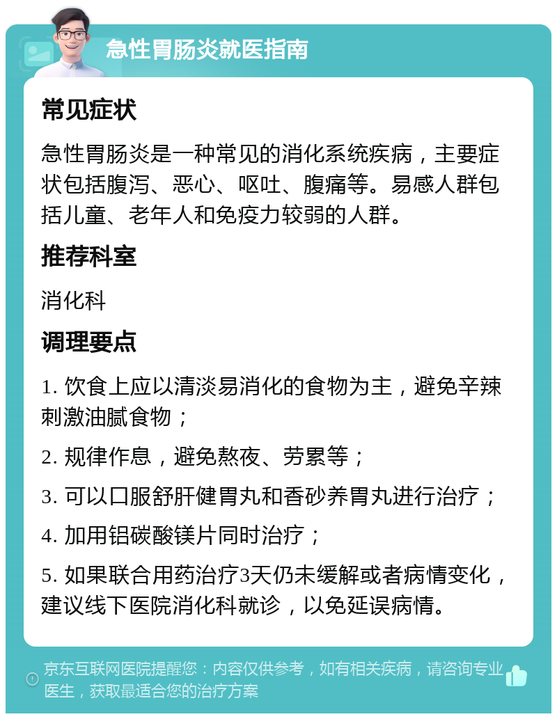 急性胃肠炎就医指南 常见症状 急性胃肠炎是一种常见的消化系统疾病，主要症状包括腹泻、恶心、呕吐、腹痛等。易感人群包括儿童、老年人和免疫力较弱的人群。 推荐科室 消化科 调理要点 1. 饮食上应以清淡易消化的食物为主，避免辛辣刺激油腻食物； 2. 规律作息，避免熬夜、劳累等； 3. 可以口服舒肝健胃丸和香砂养胃丸进行治疗； 4. 加用铝碳酸镁片同时治疗； 5. 如果联合用药治疗3天仍未缓解或者病情变化，建议线下医院消化科就诊，以免延误病情。