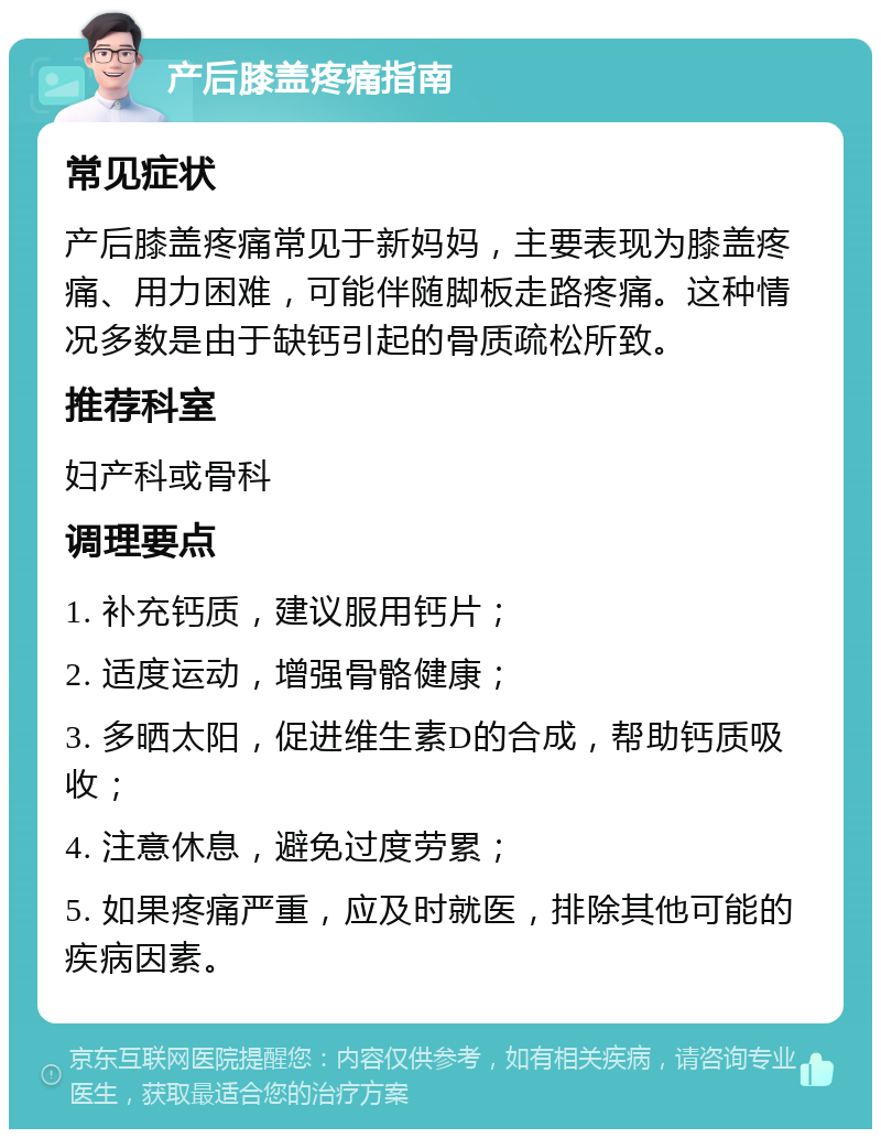 产后膝盖疼痛指南 常见症状 产后膝盖疼痛常见于新妈妈，主要表现为膝盖疼痛、用力困难，可能伴随脚板走路疼痛。这种情况多数是由于缺钙引起的骨质疏松所致。 推荐科室 妇产科或骨科 调理要点 1. 补充钙质，建议服用钙片； 2. 适度运动，增强骨骼健康； 3. 多晒太阳，促进维生素D的合成，帮助钙质吸收； 4. 注意休息，避免过度劳累； 5. 如果疼痛严重，应及时就医，排除其他可能的疾病因素。