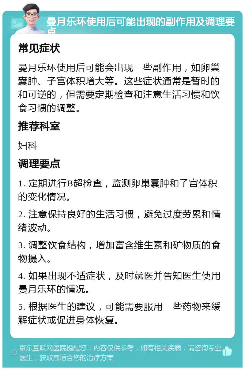 曼月乐环使用后可能出现的副作用及调理要点 常见症状 曼月乐环使用后可能会出现一些副作用，如卵巢囊肿、子宫体积增大等。这些症状通常是暂时的和可逆的，但需要定期检查和注意生活习惯和饮食习惯的调整。 推荐科室 妇科 调理要点 1. 定期进行B超检查，监测卵巢囊肿和子宫体积的变化情况。 2. 注意保持良好的生活习惯，避免过度劳累和情绪波动。 3. 调整饮食结构，增加富含维生素和矿物质的食物摄入。 4. 如果出现不适症状，及时就医并告知医生使用曼月乐环的情况。 5. 根据医生的建议，可能需要服用一些药物来缓解症状或促进身体恢复。