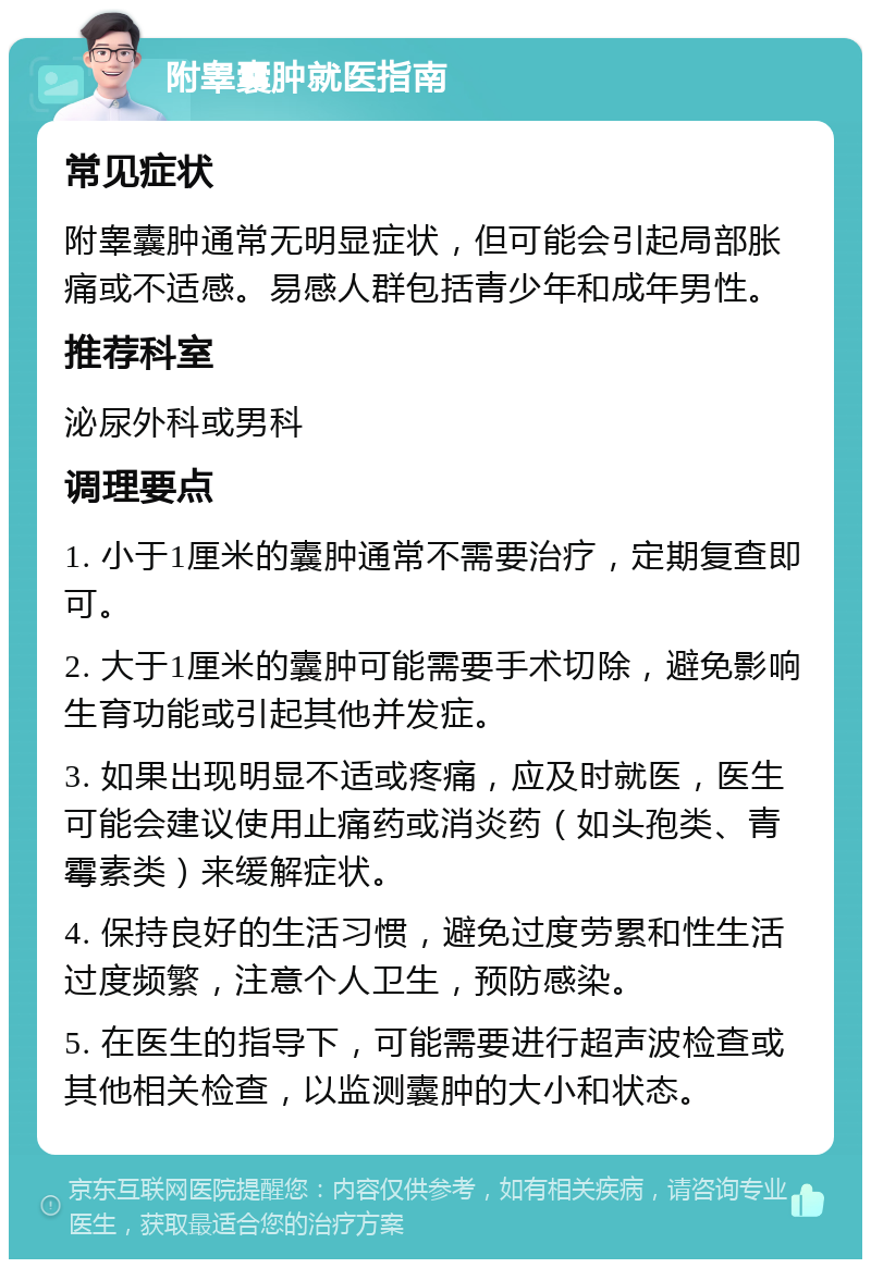 附睾囊肿就医指南 常见症状 附睾囊肿通常无明显症状，但可能会引起局部胀痛或不适感。易感人群包括青少年和成年男性。 推荐科室 泌尿外科或男科 调理要点 1. 小于1厘米的囊肿通常不需要治疗，定期复查即可。 2. 大于1厘米的囊肿可能需要手术切除，避免影响生育功能或引起其他并发症。 3. 如果出现明显不适或疼痛，应及时就医，医生可能会建议使用止痛药或消炎药（如头孢类、青霉素类）来缓解症状。 4. 保持良好的生活习惯，避免过度劳累和性生活过度频繁，注意个人卫生，预防感染。 5. 在医生的指导下，可能需要进行超声波检查或其他相关检查，以监测囊肿的大小和状态。