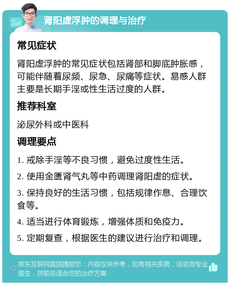 肾阳虚浮肿的调理与治疗 常见症状 肾阳虚浮肿的常见症状包括肾部和脚底肿胀感，可能伴随着尿频、尿急、尿痛等症状。易感人群主要是长期手淫或性生活过度的人群。 推荐科室 泌尿外科或中医科 调理要点 1. 戒除手淫等不良习惯，避免过度性生活。 2. 使用金匮肾气丸等中药调理肾阳虚的症状。 3. 保持良好的生活习惯，包括规律作息、合理饮食等。 4. 适当进行体育锻炼，增强体质和免疫力。 5. 定期复查，根据医生的建议进行治疗和调理。