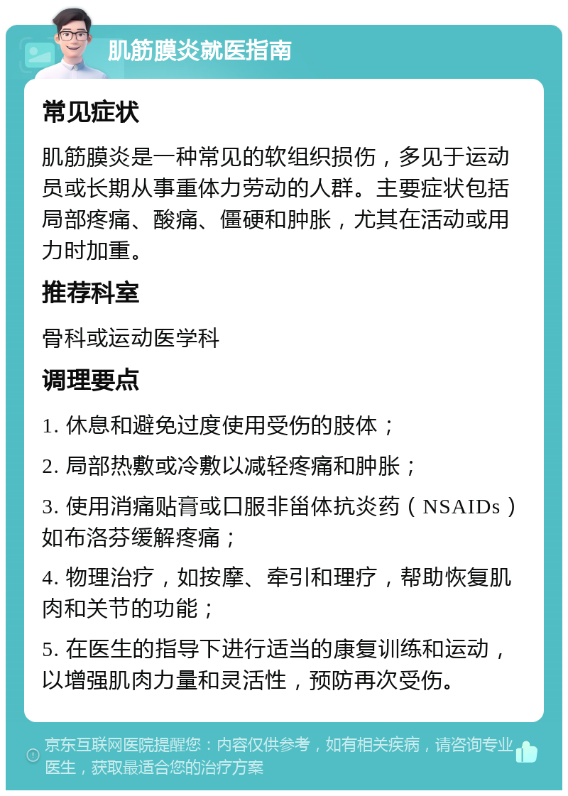 肌筋膜炎就医指南 常见症状 肌筋膜炎是一种常见的软组织损伤，多见于运动员或长期从事重体力劳动的人群。主要症状包括局部疼痛、酸痛、僵硬和肿胀，尤其在活动或用力时加重。 推荐科室 骨科或运动医学科 调理要点 1. 休息和避免过度使用受伤的肢体； 2. 局部热敷或冷敷以减轻疼痛和肿胀； 3. 使用消痛贴膏或口服非甾体抗炎药（NSAIDs）如布洛芬缓解疼痛； 4. 物理治疗，如按摩、牵引和理疗，帮助恢复肌肉和关节的功能； 5. 在医生的指导下进行适当的康复训练和运动，以增强肌肉力量和灵活性，预防再次受伤。