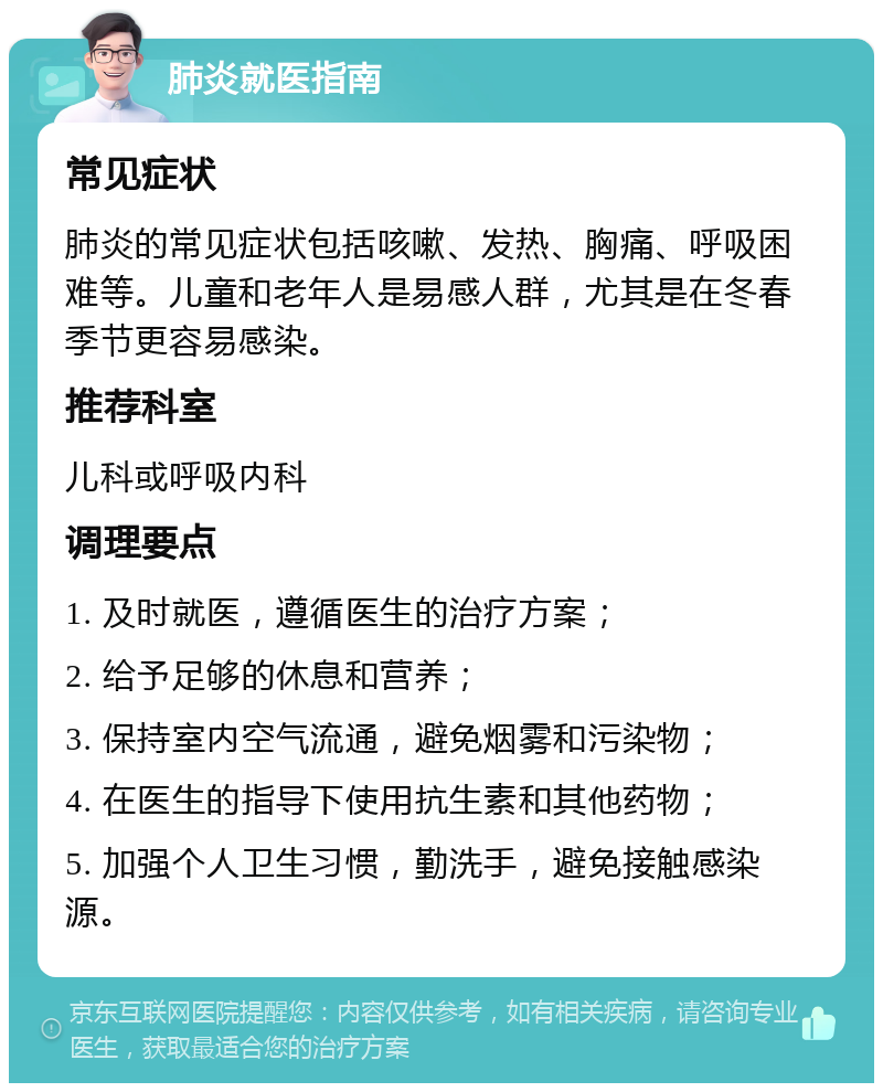 肺炎就医指南 常见症状 肺炎的常见症状包括咳嗽、发热、胸痛、呼吸困难等。儿童和老年人是易感人群，尤其是在冬春季节更容易感染。 推荐科室 儿科或呼吸内科 调理要点 1. 及时就医，遵循医生的治疗方案； 2. 给予足够的休息和营养； 3. 保持室内空气流通，避免烟雾和污染物； 4. 在医生的指导下使用抗生素和其他药物； 5. 加强个人卫生习惯，勤洗手，避免接触感染源。