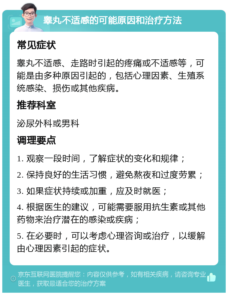 睾丸不适感的可能原因和治疗方法 常见症状 睾丸不适感、走路时引起的疼痛或不适感等，可能是由多种原因引起的，包括心理因素、生殖系统感染、损伤或其他疾病。 推荐科室 泌尿外科或男科 调理要点 1. 观察一段时间，了解症状的变化和规律； 2. 保持良好的生活习惯，避免熬夜和过度劳累； 3. 如果症状持续或加重，应及时就医； 4. 根据医生的建议，可能需要服用抗生素或其他药物来治疗潜在的感染或疾病； 5. 在必要时，可以考虑心理咨询或治疗，以缓解由心理因素引起的症状。