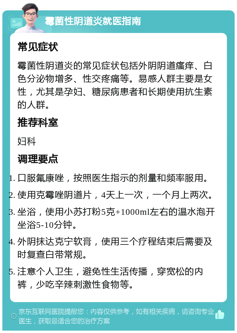 霉菌性阴道炎就医指南 常见症状 霉菌性阴道炎的常见症状包括外阴阴道瘙痒、白色分泌物增多、性交疼痛等。易感人群主要是女性，尤其是孕妇、糖尿病患者和长期使用抗生素的人群。 推荐科室 妇科 调理要点 口服氟康唑，按照医生指示的剂量和频率服用。 使用克霉唑阴道片，4天上一次，一个月上两次。 坐浴，使用小苏打粉5克+1000ml左右的温水泡开坐浴5-10分钟。 外阴抹达克宁软膏，使用三个疗程结束后需要及时复查白带常规。 注意个人卫生，避免性生活传播，穿宽松的内裤，少吃辛辣刺激性食物等。