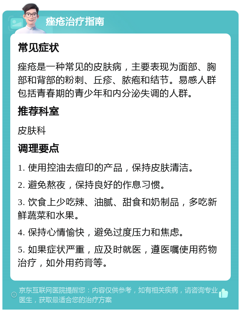 痤疮治疗指南 常见症状 痤疮是一种常见的皮肤病，主要表现为面部、胸部和背部的粉刺、丘疹、脓疱和结节。易感人群包括青春期的青少年和内分泌失调的人群。 推荐科室 皮肤科 调理要点 1. 使用控油去痘印的产品，保持皮肤清洁。 2. 避免熬夜，保持良好的作息习惯。 3. 饮食上少吃辣、油腻、甜食和奶制品，多吃新鲜蔬菜和水果。 4. 保持心情愉快，避免过度压力和焦虑。 5. 如果症状严重，应及时就医，遵医嘱使用药物治疗，如外用药膏等。