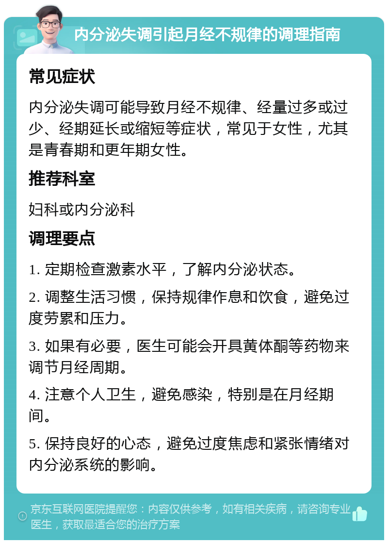 内分泌失调引起月经不规律的调理指南 常见症状 内分泌失调可能导致月经不规律、经量过多或过少、经期延长或缩短等症状，常见于女性，尤其是青春期和更年期女性。 推荐科室 妇科或内分泌科 调理要点 1. 定期检查激素水平，了解内分泌状态。 2. 调整生活习惯，保持规律作息和饮食，避免过度劳累和压力。 3. 如果有必要，医生可能会开具黄体酮等药物来调节月经周期。 4. 注意个人卫生，避免感染，特别是在月经期间。 5. 保持良好的心态，避免过度焦虑和紧张情绪对内分泌系统的影响。