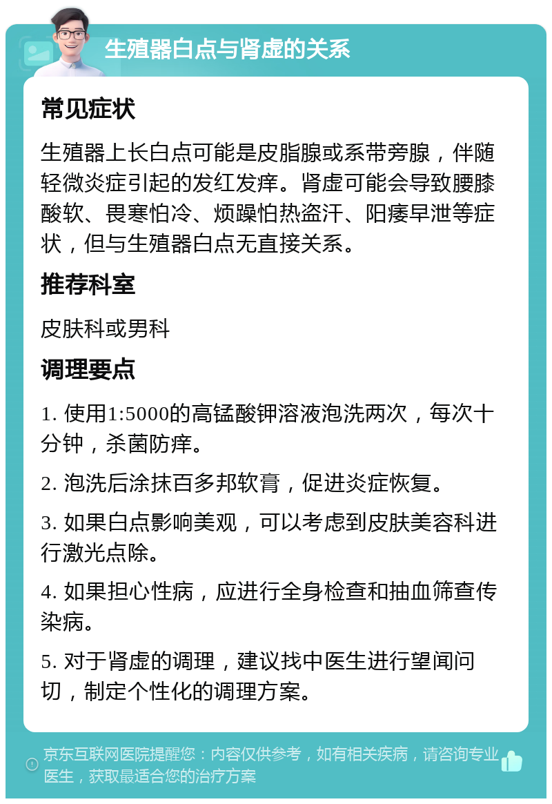 生殖器白点与肾虚的关系 常见症状 生殖器上长白点可能是皮脂腺或系带旁腺，伴随轻微炎症引起的发红发痒。肾虚可能会导致腰膝酸软、畏寒怕冷、烦躁怕热盗汗、阳痿早泄等症状，但与生殖器白点无直接关系。 推荐科室 皮肤科或男科 调理要点 1. 使用1:5000的高锰酸钾溶液泡洗两次，每次十分钟，杀菌防痒。 2. 泡洗后涂抹百多邦软膏，促进炎症恢复。 3. 如果白点影响美观，可以考虑到皮肤美容科进行激光点除。 4. 如果担心性病，应进行全身检查和抽血筛查传染病。 5. 对于肾虚的调理，建议找中医生进行望闻问切，制定个性化的调理方案。