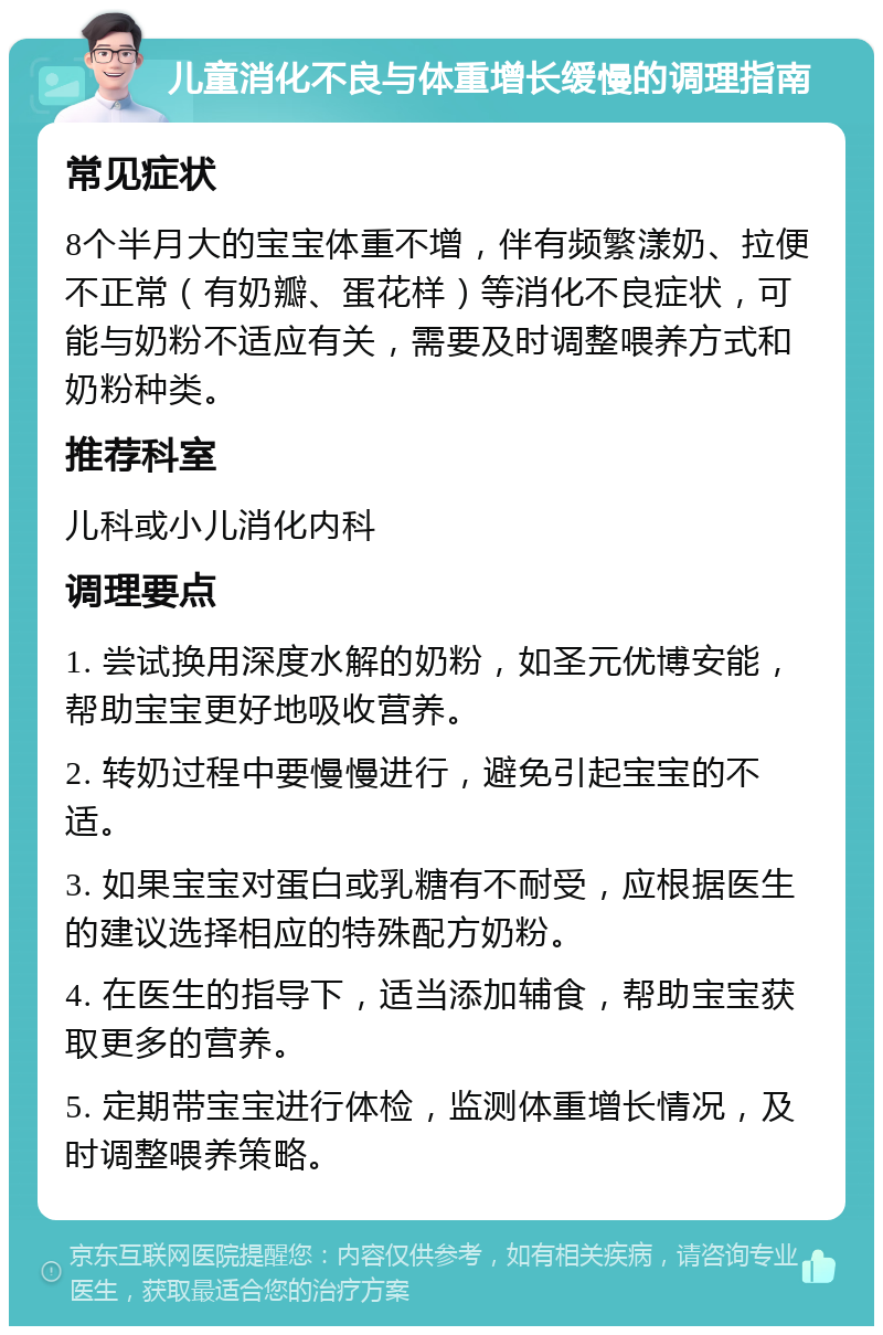 儿童消化不良与体重增长缓慢的调理指南 常见症状 8个半月大的宝宝体重不增，伴有频繁漾奶、拉便不正常（有奶瓣、蛋花样）等消化不良症状，可能与奶粉不适应有关，需要及时调整喂养方式和奶粉种类。 推荐科室 儿科或小儿消化内科 调理要点 1. 尝试换用深度水解的奶粉，如圣元优博安能，帮助宝宝更好地吸收营养。 2. 转奶过程中要慢慢进行，避免引起宝宝的不适。 3. 如果宝宝对蛋白或乳糖有不耐受，应根据医生的建议选择相应的特殊配方奶粉。 4. 在医生的指导下，适当添加辅食，帮助宝宝获取更多的营养。 5. 定期带宝宝进行体检，监测体重增长情况，及时调整喂养策略。