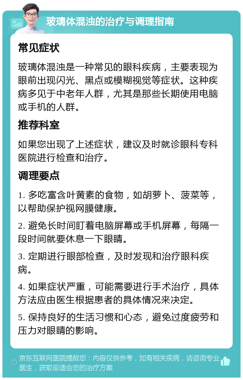 玻璃体混浊的治疗与调理指南 常见症状 玻璃体混浊是一种常见的眼科疾病，主要表现为眼前出现闪光、黑点或模糊视觉等症状。这种疾病多见于中老年人群，尤其是那些长期使用电脑或手机的人群。 推荐科室 如果您出现了上述症状，建议及时就诊眼科专科医院进行检查和治疗。 调理要点 1. 多吃富含叶黄素的食物，如胡萝卜、菠菜等，以帮助保护视网膜健康。 2. 避免长时间盯着电脑屏幕或手机屏幕，每隔一段时间就要休息一下眼睛。 3. 定期进行眼部检查，及时发现和治疗眼科疾病。 4. 如果症状严重，可能需要进行手术治疗，具体方法应由医生根据患者的具体情况来决定。 5. 保持良好的生活习惯和心态，避免过度疲劳和压力对眼睛的影响。