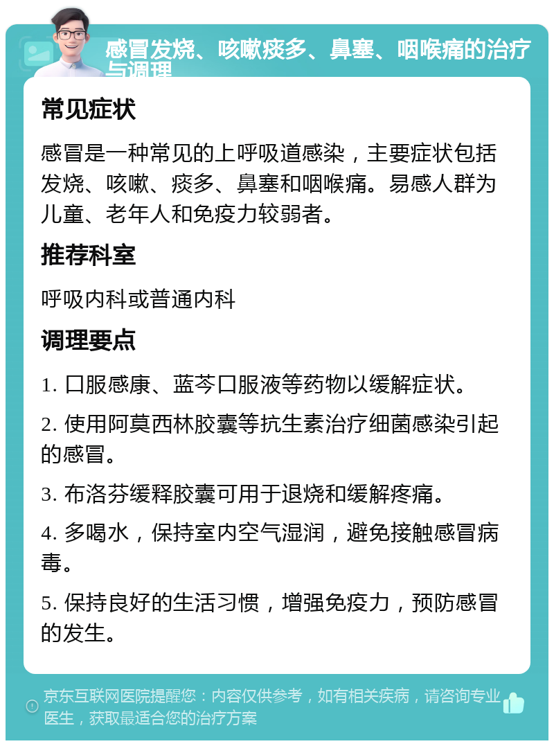 感冒发烧、咳嗽痰多、鼻塞、咽喉痛的治疗与调理 常见症状 感冒是一种常见的上呼吸道感染，主要症状包括发烧、咳嗽、痰多、鼻塞和咽喉痛。易感人群为儿童、老年人和免疫力较弱者。 推荐科室 呼吸内科或普通内科 调理要点 1. 口服感康、蓝芩口服液等药物以缓解症状。 2. 使用阿莫西林胶囊等抗生素治疗细菌感染引起的感冒。 3. 布洛芬缓释胶囊可用于退烧和缓解疼痛。 4. 多喝水，保持室内空气湿润，避免接触感冒病毒。 5. 保持良好的生活习惯，增强免疫力，预防感冒的发生。