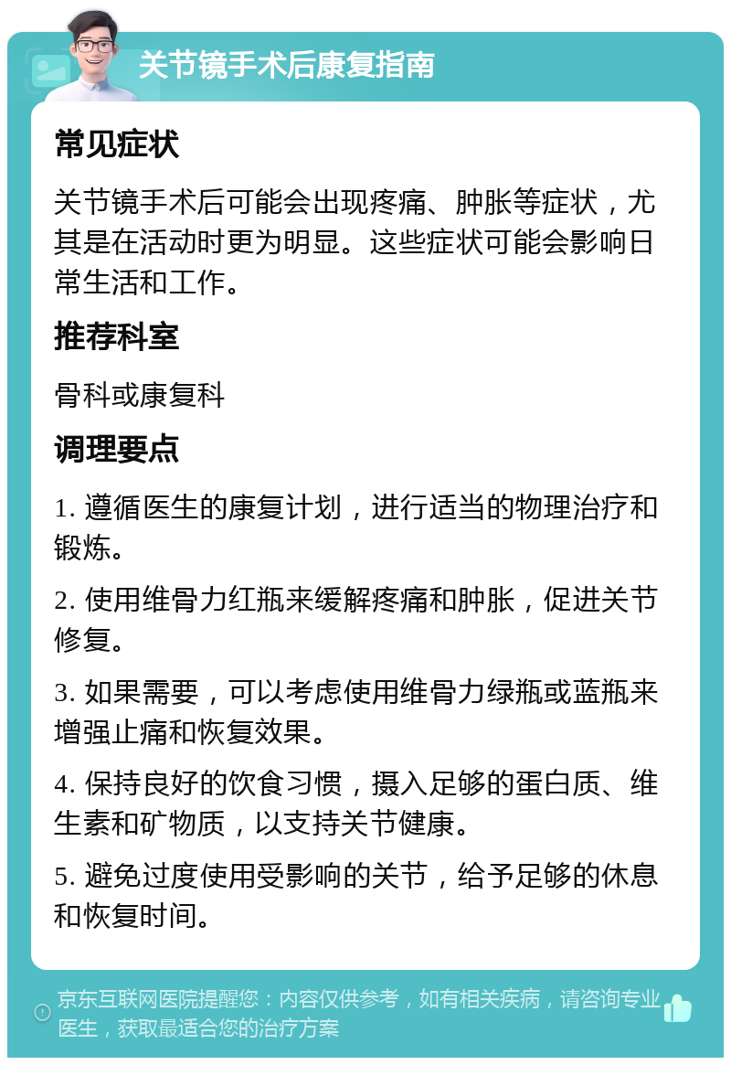 关节镜手术后康复指南 常见症状 关节镜手术后可能会出现疼痛、肿胀等症状，尤其是在活动时更为明显。这些症状可能会影响日常生活和工作。 推荐科室 骨科或康复科 调理要点 1. 遵循医生的康复计划，进行适当的物理治疗和锻炼。 2. 使用维骨力红瓶来缓解疼痛和肿胀，促进关节修复。 3. 如果需要，可以考虑使用维骨力绿瓶或蓝瓶来增强止痛和恢复效果。 4. 保持良好的饮食习惯，摄入足够的蛋白质、维生素和矿物质，以支持关节健康。 5. 避免过度使用受影响的关节，给予足够的休息和恢复时间。