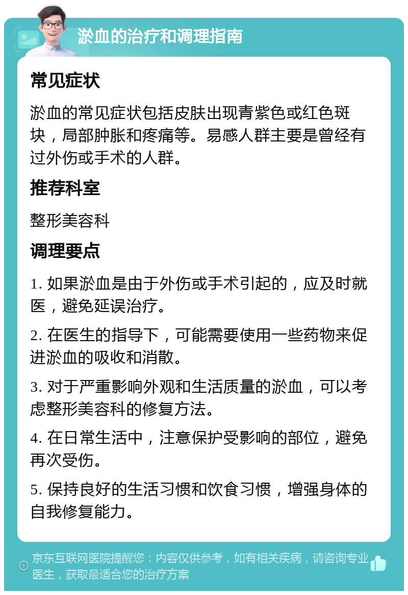 淤血的治疗和调理指南 常见症状 淤血的常见症状包括皮肤出现青紫色或红色斑块，局部肿胀和疼痛等。易感人群主要是曾经有过外伤或手术的人群。 推荐科室 整形美容科 调理要点 1. 如果淤血是由于外伤或手术引起的，应及时就医，避免延误治疗。 2. 在医生的指导下，可能需要使用一些药物来促进淤血的吸收和消散。 3. 对于严重影响外观和生活质量的淤血，可以考虑整形美容科的修复方法。 4. 在日常生活中，注意保护受影响的部位，避免再次受伤。 5. 保持良好的生活习惯和饮食习惯，增强身体的自我修复能力。