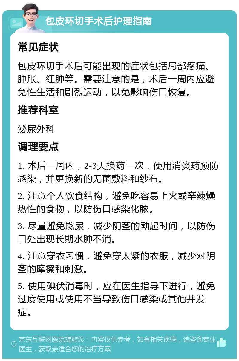 包皮环切手术后护理指南 常见症状 包皮环切手术后可能出现的症状包括局部疼痛、肿胀、红肿等。需要注意的是，术后一周内应避免性生活和剧烈运动，以免影响伤口恢复。 推荐科室 泌尿外科 调理要点 1. 术后一周内，2-3天换药一次，使用消炎药预防感染，并更换新的无菌敷料和纱布。 2. 注意个人饮食结构，避免吃容易上火或辛辣燥热性的食物，以防伤口感染化脓。 3. 尽量避免憋尿，减少阴茎的勃起时间，以防伤口处出现长期水肿不消。 4. 注意穿衣习惯，避免穿太紧的衣服，减少对阴茎的摩擦和刺激。 5. 使用碘伏消毒时，应在医生指导下进行，避免过度使用或使用不当导致伤口感染或其他并发症。