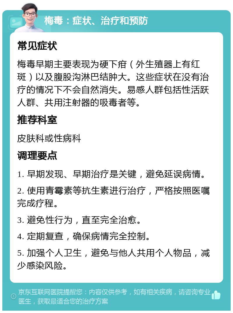 梅毒：症状、治疗和预防 常见症状 梅毒早期主要表现为硬下疳（外生殖器上有红斑）以及腹股沟淋巴结肿大。这些症状在没有治疗的情况下不会自然消失。易感人群包括性活跃人群、共用注射器的吸毒者等。 推荐科室 皮肤科或性病科 调理要点 1. 早期发现、早期治疗是关键，避免延误病情。 2. 使用青霉素等抗生素进行治疗，严格按照医嘱完成疗程。 3. 避免性行为，直至完全治愈。 4. 定期复查，确保病情完全控制。 5. 加强个人卫生，避免与他人共用个人物品，减少感染风险。