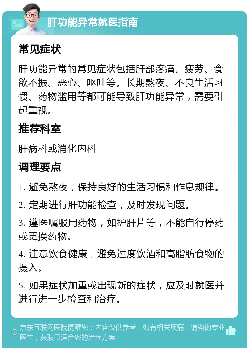 肝功能异常就医指南 常见症状 肝功能异常的常见症状包括肝部疼痛、疲劳、食欲不振、恶心、呕吐等。长期熬夜、不良生活习惯、药物滥用等都可能导致肝功能异常，需要引起重视。 推荐科室 肝病科或消化内科 调理要点 1. 避免熬夜，保持良好的生活习惯和作息规律。 2. 定期进行肝功能检查，及时发现问题。 3. 遵医嘱服用药物，如护肝片等，不能自行停药或更换药物。 4. 注意饮食健康，避免过度饮酒和高脂肪食物的摄入。 5. 如果症状加重或出现新的症状，应及时就医并进行进一步检查和治疗。