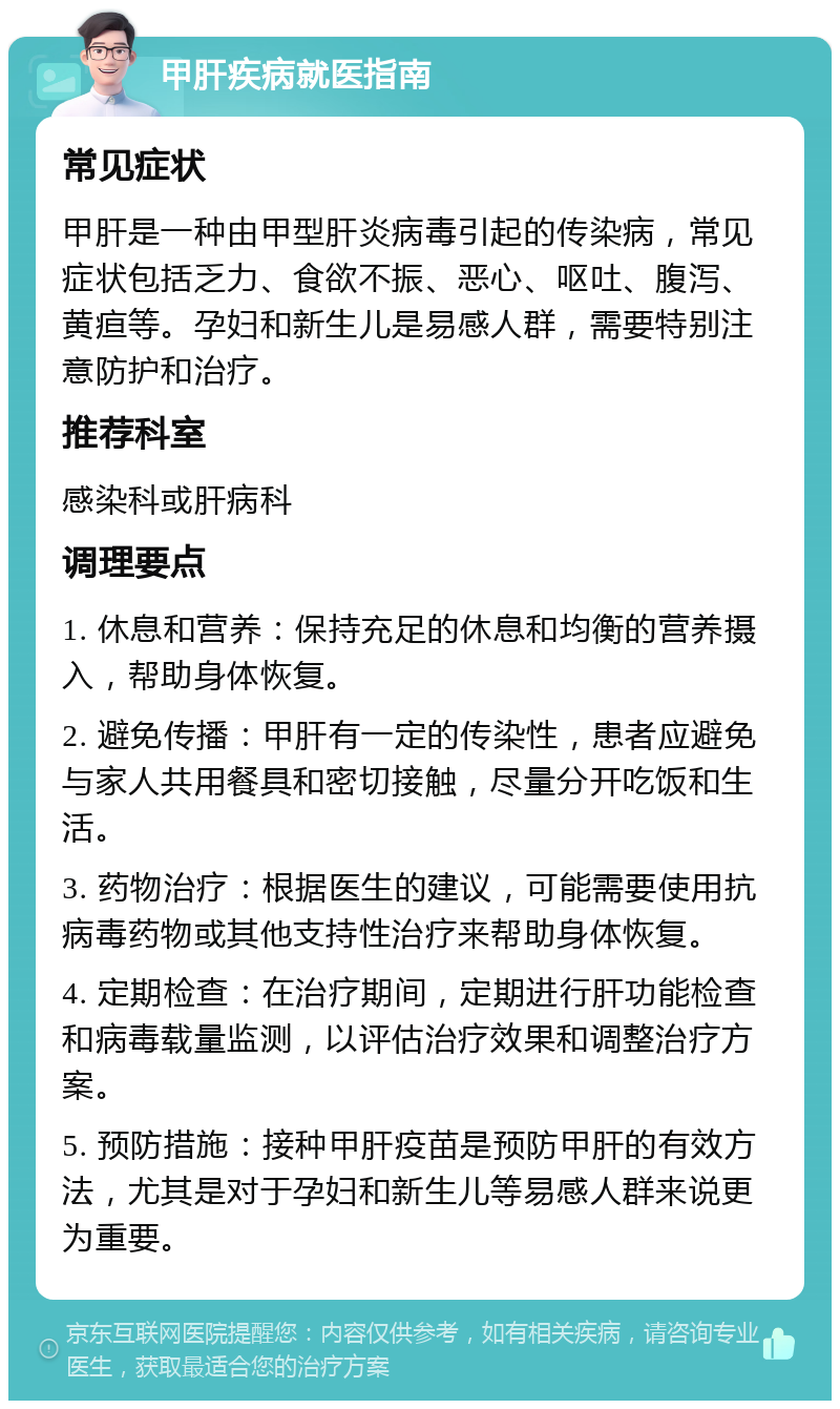 甲肝疾病就医指南 常见症状 甲肝是一种由甲型肝炎病毒引起的传染病，常见症状包括乏力、食欲不振、恶心、呕吐、腹泻、黄疸等。孕妇和新生儿是易感人群，需要特别注意防护和治疗。 推荐科室 感染科或肝病科 调理要点 1. 休息和营养：保持充足的休息和均衡的营养摄入，帮助身体恢复。 2. 避免传播：甲肝有一定的传染性，患者应避免与家人共用餐具和密切接触，尽量分开吃饭和生活。 3. 药物治疗：根据医生的建议，可能需要使用抗病毒药物或其他支持性治疗来帮助身体恢复。 4. 定期检查：在治疗期间，定期进行肝功能检查和病毒载量监测，以评估治疗效果和调整治疗方案。 5. 预防措施：接种甲肝疫苗是预防甲肝的有效方法，尤其是对于孕妇和新生儿等易感人群来说更为重要。