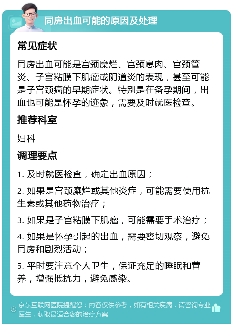 同房出血可能的原因及处理 常见症状 同房出血可能是宫颈糜烂、宫颈息肉、宫颈管炎、子宫粘膜下肌瘤或阴道炎的表现，甚至可能是子宫颈癌的早期症状。特别是在备孕期间，出血也可能是怀孕的迹象，需要及时就医检查。 推荐科室 妇科 调理要点 1. 及时就医检查，确定出血原因； 2. 如果是宫颈糜烂或其他炎症，可能需要使用抗生素或其他药物治疗； 3. 如果是子宫粘膜下肌瘤，可能需要手术治疗； 4. 如果是怀孕引起的出血，需要密切观察，避免同房和剧烈活动； 5. 平时要注意个人卫生，保证充足的睡眠和营养，增强抵抗力，避免感染。