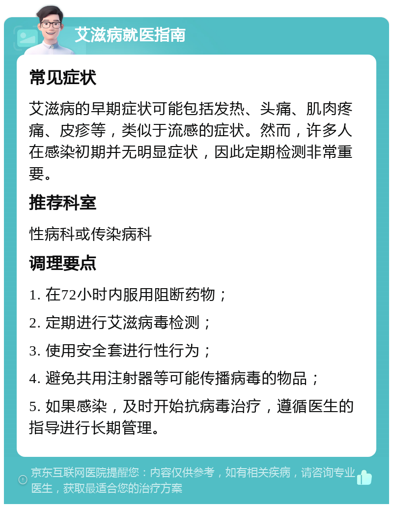 艾滋病就医指南 常见症状 艾滋病的早期症状可能包括发热、头痛、肌肉疼痛、皮疹等，类似于流感的症状。然而，许多人在感染初期并无明显症状，因此定期检测非常重要。 推荐科室 性病科或传染病科 调理要点 1. 在72小时内服用阻断药物； 2. 定期进行艾滋病毒检测； 3. 使用安全套进行性行为； 4. 避免共用注射器等可能传播病毒的物品； 5. 如果感染，及时开始抗病毒治疗，遵循医生的指导进行长期管理。