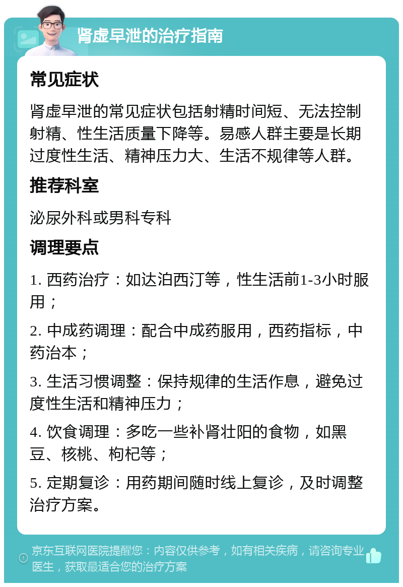 肾虚早泄的治疗指南 常见症状 肾虚早泄的常见症状包括射精时间短、无法控制射精、性生活质量下降等。易感人群主要是长期过度性生活、精神压力大、生活不规律等人群。 推荐科室 泌尿外科或男科专科 调理要点 1. 西药治疗：如达泊西汀等，性生活前1-3小时服用； 2. 中成药调理：配合中成药服用，西药指标，中药治本； 3. 生活习惯调整：保持规律的生活作息，避免过度性生活和精神压力； 4. 饮食调理：多吃一些补肾壮阳的食物，如黑豆、核桃、枸杞等； 5. 定期复诊：用药期间随时线上复诊，及时调整治疗方案。