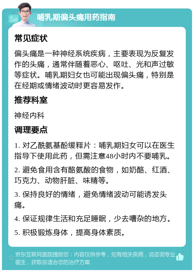 哺乳期偏头痛用药指南 常见症状 偏头痛是一种神经系统疾病，主要表现为反复发作的头痛，通常伴随着恶心、呕吐、光和声过敏等症状。哺乳期妇女也可能出现偏头痛，特别是在经期或情绪波动时更容易发作。 推荐科室 神经内科 调理要点 1. 对乙酰氨基酚缓释片：哺乳期妇女可以在医生指导下使用此药，但需注意48小时内不要哺乳。 2. 避免食用含有酪氨酸的食物，如奶酪、红酒、巧克力、动物肝脏、味精等。 3. 保持良好的情绪，避免情绪波动可能诱发头痛。 4. 保证规律生活和充足睡眠，少去嘈杂的地方。 5. 积极锻炼身体，提高身体素质。