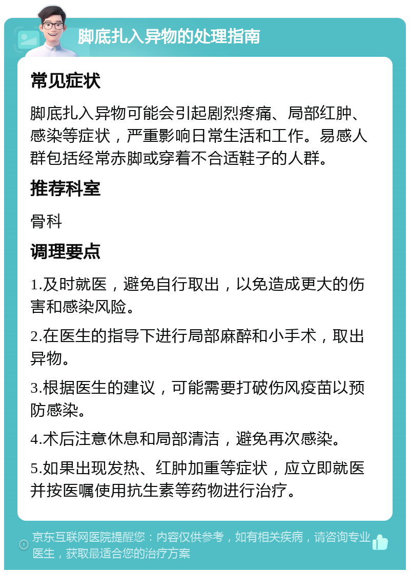 脚底扎入异物的处理指南 常见症状 脚底扎入异物可能会引起剧烈疼痛、局部红肿、感染等症状，严重影响日常生活和工作。易感人群包括经常赤脚或穿着不合适鞋子的人群。 推荐科室 骨科 调理要点 1.及时就医，避免自行取出，以免造成更大的伤害和感染风险。 2.在医生的指导下进行局部麻醉和小手术，取出异物。 3.根据医生的建议，可能需要打破伤风疫苗以预防感染。 4.术后注意休息和局部清洁，避免再次感染。 5.如果出现发热、红肿加重等症状，应立即就医并按医嘱使用抗生素等药物进行治疗。