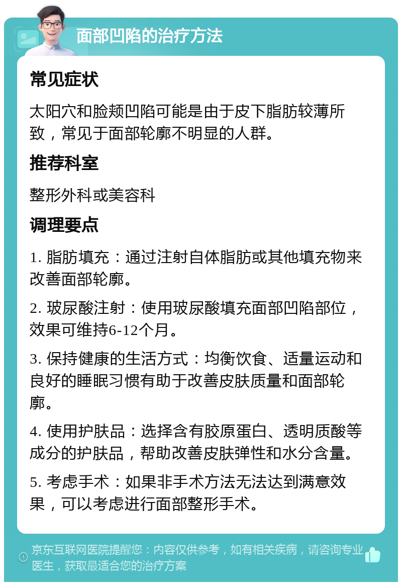 面部凹陷的治疗方法 常见症状 太阳穴和脸颊凹陷可能是由于皮下脂肪较薄所致，常见于面部轮廓不明显的人群。 推荐科室 整形外科或美容科 调理要点 1. 脂肪填充：通过注射自体脂肪或其他填充物来改善面部轮廓。 2. 玻尿酸注射：使用玻尿酸填充面部凹陷部位，效果可维持6-12个月。 3. 保持健康的生活方式：均衡饮食、适量运动和良好的睡眠习惯有助于改善皮肤质量和面部轮廓。 4. 使用护肤品：选择含有胶原蛋白、透明质酸等成分的护肤品，帮助改善皮肤弹性和水分含量。 5. 考虑手术：如果非手术方法无法达到满意效果，可以考虑进行面部整形手术。