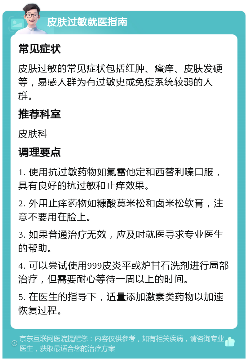 皮肤过敏就医指南 常见症状 皮肤过敏的常见症状包括红肿、瘙痒、皮肤发硬等，易感人群为有过敏史或免疫系统较弱的人群。 推荐科室 皮肤科 调理要点 1. 使用抗过敏药物如氯雷他定和西替利嗪口服，具有良好的抗过敏和止痒效果。 2. 外用止痒药物如糠酸莫米松和卤米松软膏，注意不要用在脸上。 3. 如果普通治疗无效，应及时就医寻求专业医生的帮助。 4. 可以尝试使用999皮炎平或炉甘石洗剂进行局部治疗，但需要耐心等待一周以上的时间。 5. 在医生的指导下，适量添加激素类药物以加速恢复过程。