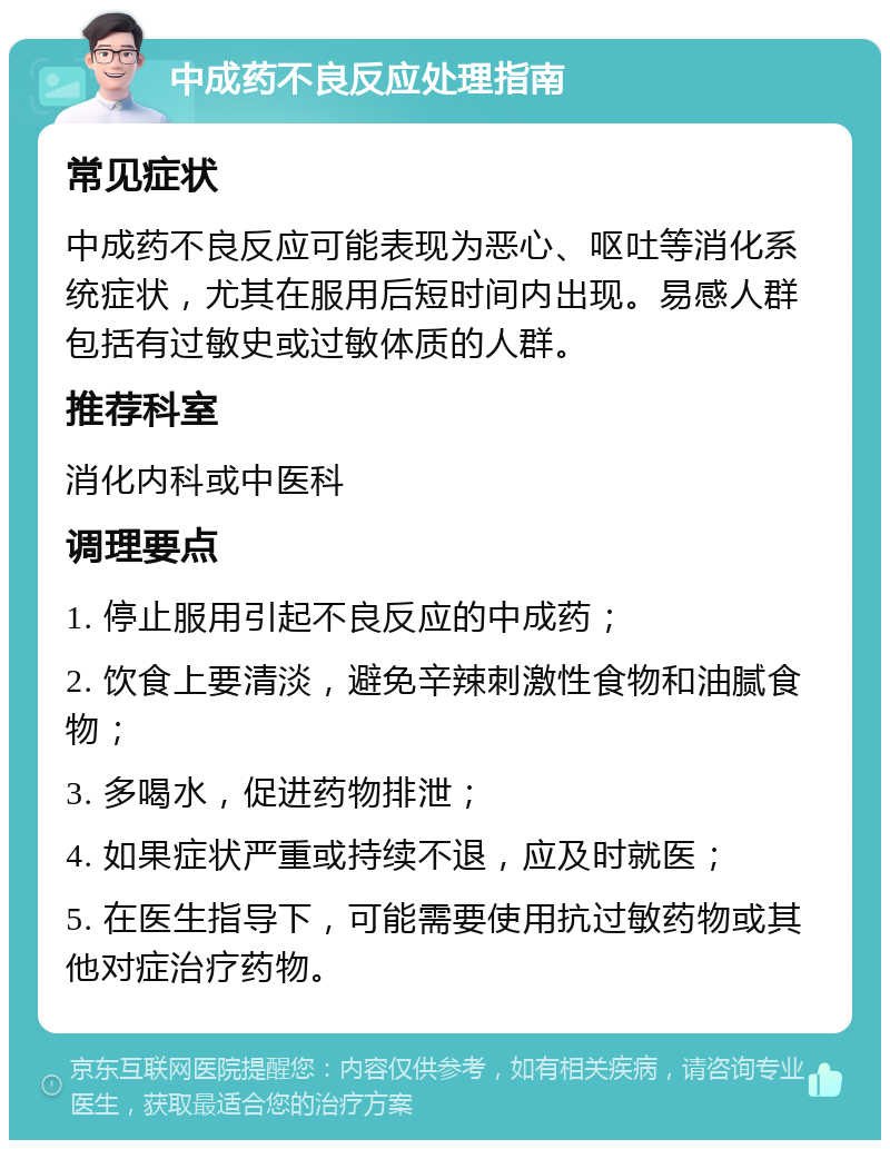 中成药不良反应处理指南 常见症状 中成药不良反应可能表现为恶心、呕吐等消化系统症状，尤其在服用后短时间内出现。易感人群包括有过敏史或过敏体质的人群。 推荐科室 消化内科或中医科 调理要点 1. 停止服用引起不良反应的中成药； 2. 饮食上要清淡，避免辛辣刺激性食物和油腻食物； 3. 多喝水，促进药物排泄； 4. 如果症状严重或持续不退，应及时就医； 5. 在医生指导下，可能需要使用抗过敏药物或其他对症治疗药物。