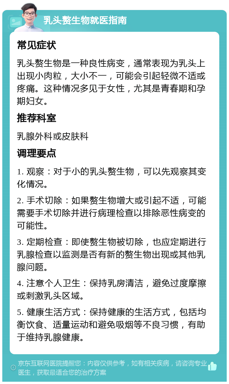 乳头赘生物就医指南 常见症状 乳头赘生物是一种良性病变，通常表现为乳头上出现小肉粒，大小不一，可能会引起轻微不适或疼痛。这种情况多见于女性，尤其是青春期和孕期妇女。 推荐科室 乳腺外科或皮肤科 调理要点 1. 观察：对于小的乳头赘生物，可以先观察其变化情况。 2. 手术切除：如果赘生物增大或引起不适，可能需要手术切除并进行病理检查以排除恶性病变的可能性。 3. 定期检查：即使赘生物被切除，也应定期进行乳腺检查以监测是否有新的赘生物出现或其他乳腺问题。 4. 注意个人卫生：保持乳房清洁，避免过度摩擦或刺激乳头区域。 5. 健康生活方式：保持健康的生活方式，包括均衡饮食、适量运动和避免吸烟等不良习惯，有助于维持乳腺健康。