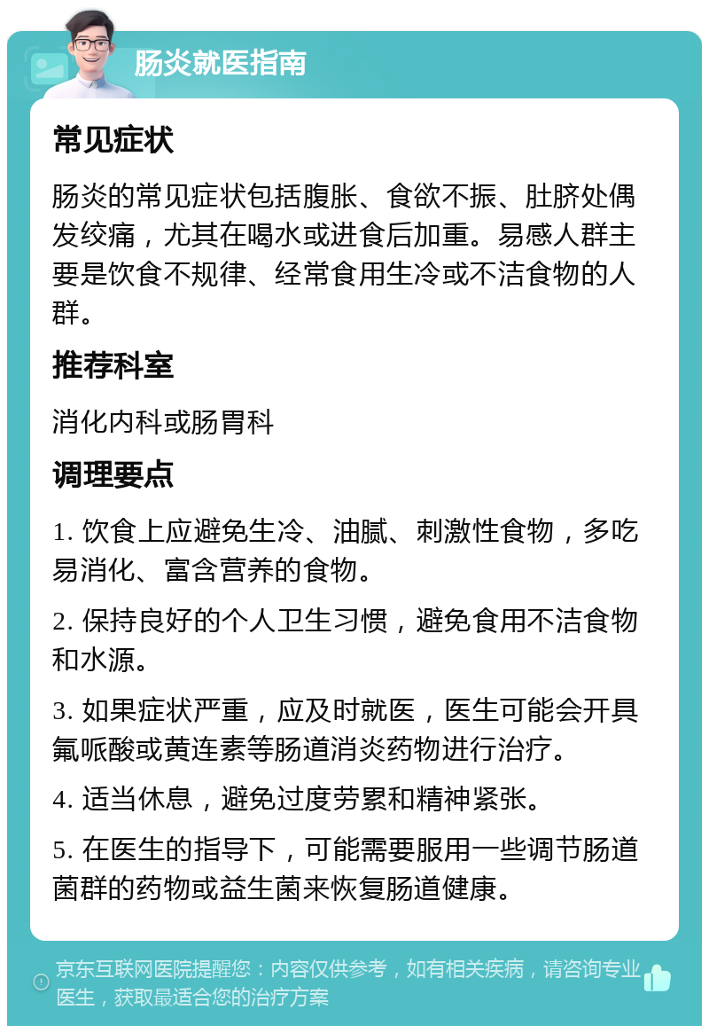 肠炎就医指南 常见症状 肠炎的常见症状包括腹胀、食欲不振、肚脐处偶发绞痛，尤其在喝水或进食后加重。易感人群主要是饮食不规律、经常食用生冷或不洁食物的人群。 推荐科室 消化内科或肠胃科 调理要点 1. 饮食上应避免生冷、油腻、刺激性食物，多吃易消化、富含营养的食物。 2. 保持良好的个人卫生习惯，避免食用不洁食物和水源。 3. 如果症状严重，应及时就医，医生可能会开具氟哌酸或黄连素等肠道消炎药物进行治疗。 4. 适当休息，避免过度劳累和精神紧张。 5. 在医生的指导下，可能需要服用一些调节肠道菌群的药物或益生菌来恢复肠道健康。