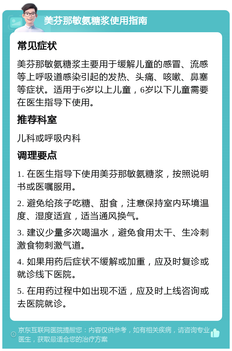 美芬那敏氨糖浆使用指南 常见症状 美芬那敏氨糖浆主要用于缓解儿童的感冒、流感等上呼吸道感染引起的发热、头痛、咳嗽、鼻塞等症状。适用于6岁以上儿童，6岁以下儿童需要在医生指导下使用。 推荐科室 儿科或呼吸内科 调理要点 1. 在医生指导下使用美芬那敏氨糖浆，按照说明书或医嘱服用。 2. 避免给孩子吃糖、甜食，注意保持室内环境温度、湿度适宜，适当通风换气。 3. 建议少量多次喝温水，避免食用太干、生冷刺激食物刺激气道。 4. 如果用药后症状不缓解或加重，应及时复诊或就诊线下医院。 5. 在用药过程中如出现不适，应及时上线咨询或去医院就诊。