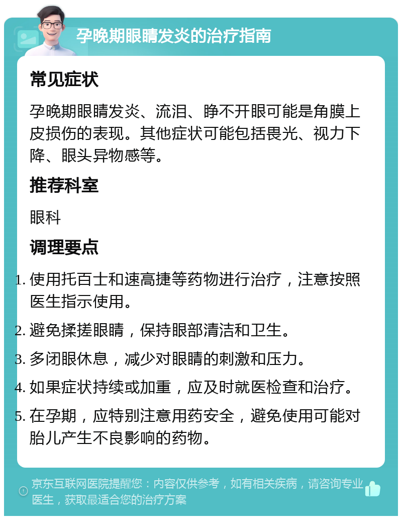 孕晚期眼睛发炎的治疗指南 常见症状 孕晚期眼睛发炎、流泪、睁不开眼可能是角膜上皮损伤的表现。其他症状可能包括畏光、视力下降、眼头异物感等。 推荐科室 眼科 调理要点 使用托百士和速高捷等药物进行治疗，注意按照医生指示使用。 避免揉搓眼睛，保持眼部清洁和卫生。 多闭眼休息，减少对眼睛的刺激和压力。 如果症状持续或加重，应及时就医检查和治疗。 在孕期，应特别注意用药安全，避免使用可能对胎儿产生不良影响的药物。