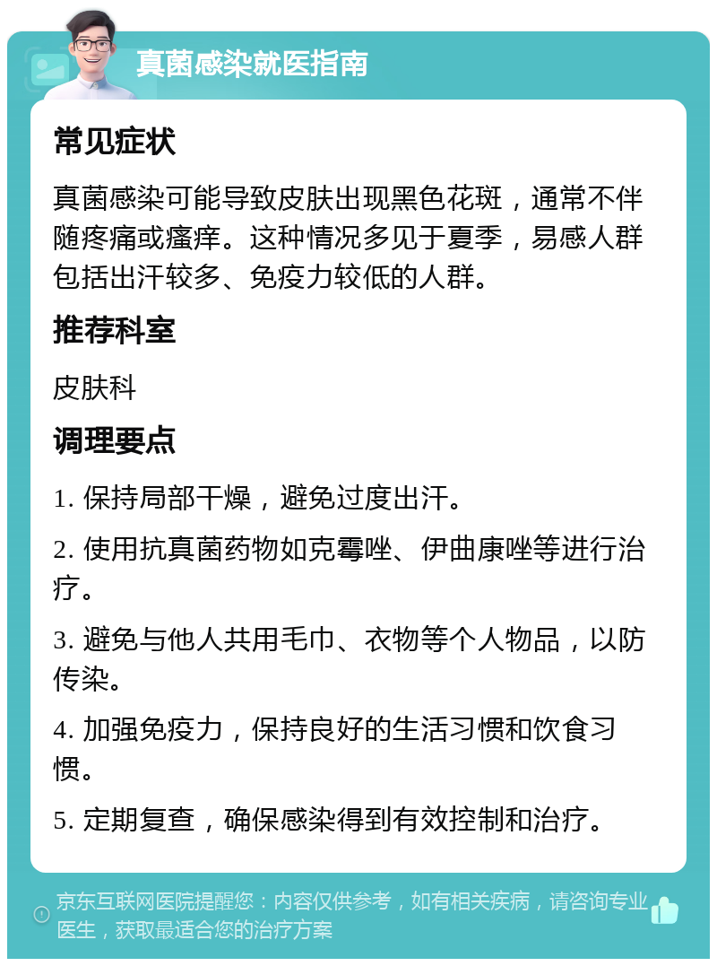 真菌感染就医指南 常见症状 真菌感染可能导致皮肤出现黑色花斑，通常不伴随疼痛或瘙痒。这种情况多见于夏季，易感人群包括出汗较多、免疫力较低的人群。 推荐科室 皮肤科 调理要点 1. 保持局部干燥，避免过度出汗。 2. 使用抗真菌药物如克霉唑、伊曲康唑等进行治疗。 3. 避免与他人共用毛巾、衣物等个人物品，以防传染。 4. 加强免疫力，保持良好的生活习惯和饮食习惯。 5. 定期复查，确保感染得到有效控制和治疗。