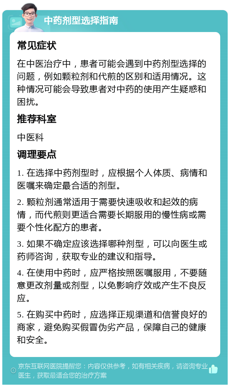 中药剂型选择指南 常见症状 在中医治疗中，患者可能会遇到中药剂型选择的问题，例如颗粒剂和代煎的区别和适用情况。这种情况可能会导致患者对中药的使用产生疑惑和困扰。 推荐科室 中医科 调理要点 1. 在选择中药剂型时，应根据个人体质、病情和医嘱来确定最合适的剂型。 2. 颗粒剂通常适用于需要快速吸收和起效的病情，而代煎则更适合需要长期服用的慢性病或需要个性化配方的患者。 3. 如果不确定应该选择哪种剂型，可以向医生或药师咨询，获取专业的建议和指导。 4. 在使用中药时，应严格按照医嘱服用，不要随意更改剂量或剂型，以免影响疗效或产生不良反应。 5. 在购买中药时，应选择正规渠道和信誉良好的商家，避免购买假冒伪劣产品，保障自己的健康和安全。