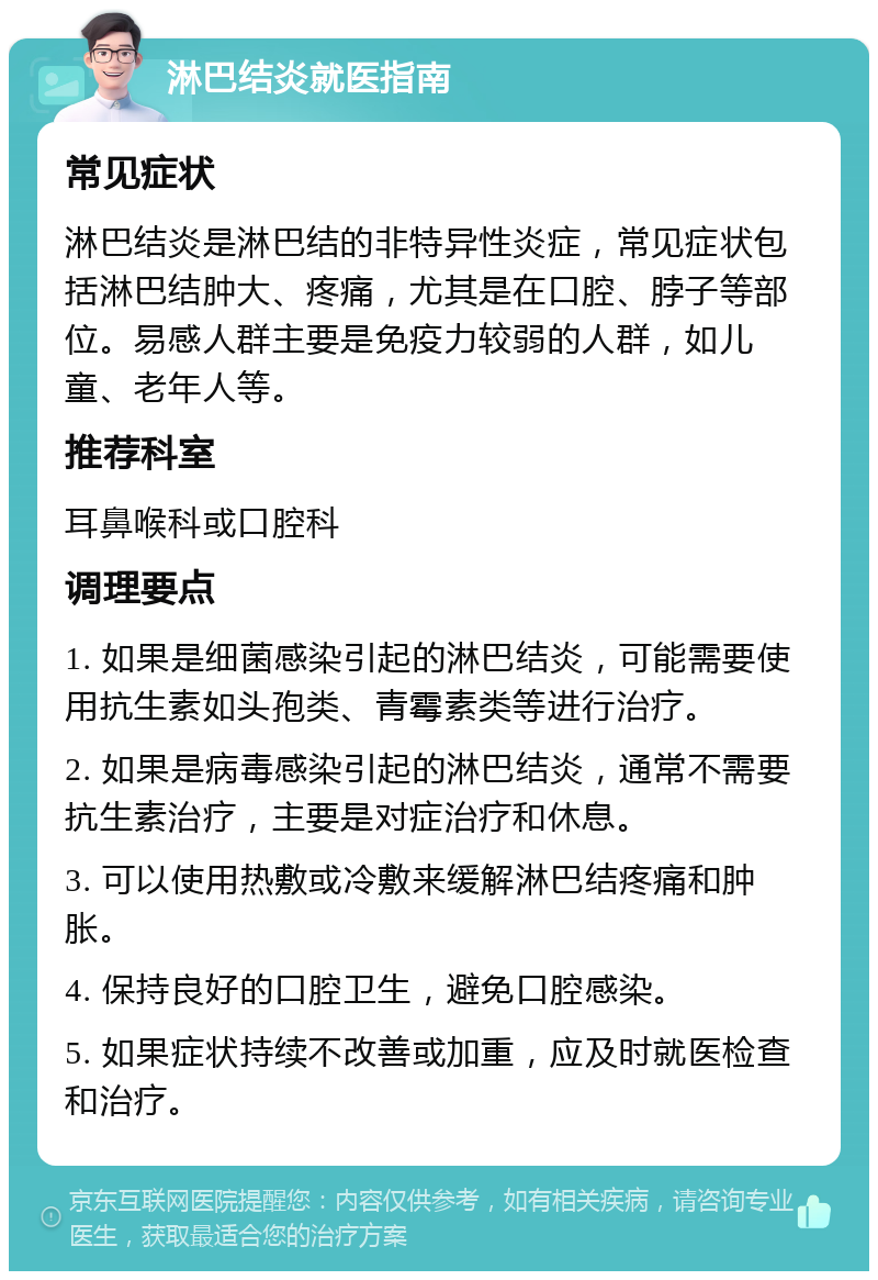 淋巴结炎就医指南 常见症状 淋巴结炎是淋巴结的非特异性炎症，常见症状包括淋巴结肿大、疼痛，尤其是在口腔、脖子等部位。易感人群主要是免疫力较弱的人群，如儿童、老年人等。 推荐科室 耳鼻喉科或口腔科 调理要点 1. 如果是细菌感染引起的淋巴结炎，可能需要使用抗生素如头孢类、青霉素类等进行治疗。 2. 如果是病毒感染引起的淋巴结炎，通常不需要抗生素治疗，主要是对症治疗和休息。 3. 可以使用热敷或冷敷来缓解淋巴结疼痛和肿胀。 4. 保持良好的口腔卫生，避免口腔感染。 5. 如果症状持续不改善或加重，应及时就医检查和治疗。